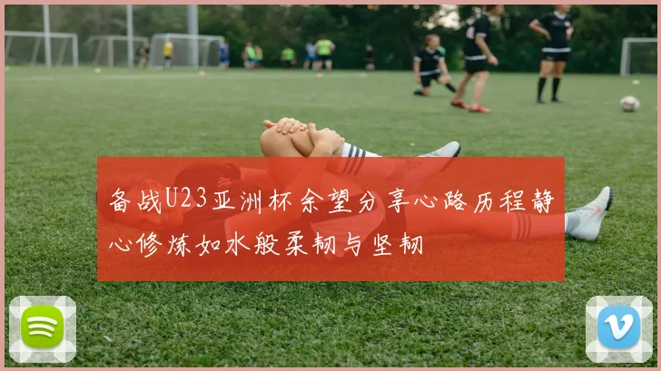 备战U23亚洲杯余望分享心路历程静心修炼如水般柔韧与坚韧