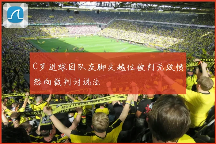 C罗进球因队友脚尖越位被判无效愤怒向裁判讨说法