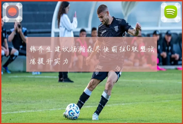 韩乔生建议杨瀚森尽快前往G联盟试炼提升实力