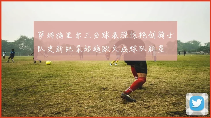 萨姆梅里尔三分球表现惊艳创骑士队史新纪录超越欧文成球队新星