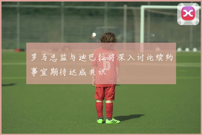 罗马总监与迪巴拉将深入讨论续约事宜期待达成共识