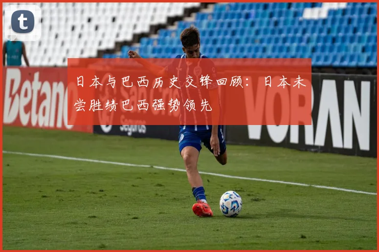 日本与巴西历史交锋回顾：日本未尝胜绩巴西强势领先