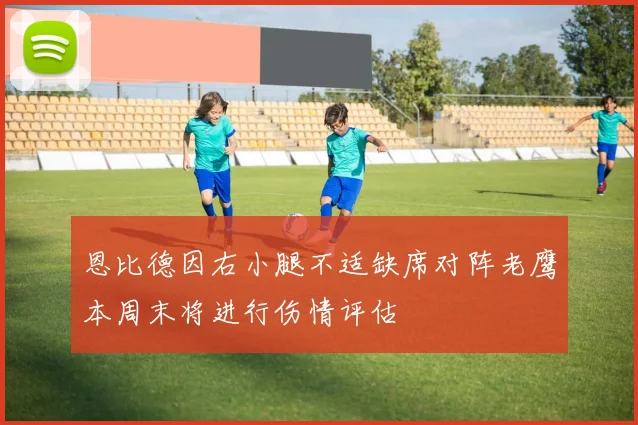 恩比德因右小腿不适缺席对阵老鹰本周末将进行伤情评估