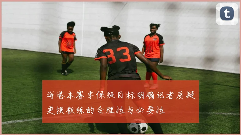海港本赛季保级目标明确记者质疑更换教练的合理性与必要性
