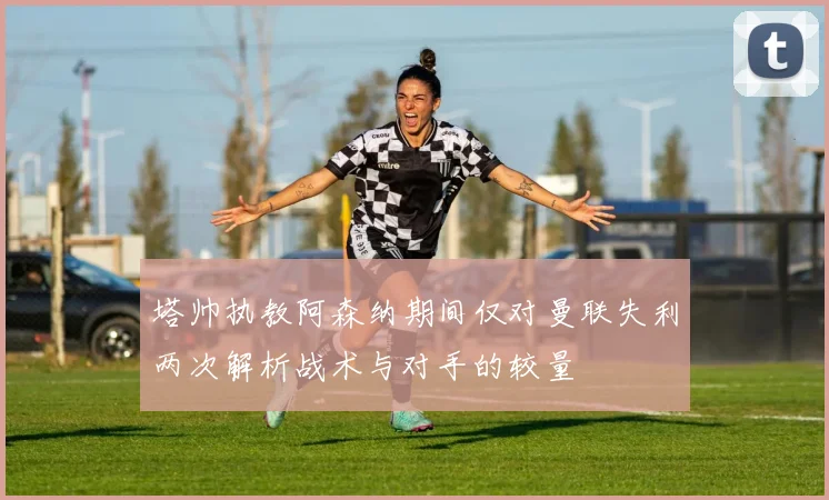 塔帅执教阿森纳期间仅对曼联失利两次解析战术与对手的较量
