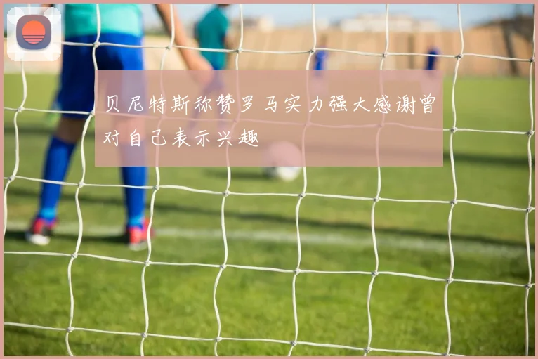 贝尼特斯称赞罗马实力强大感谢曾对自己表示兴趣