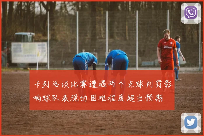 卡列洛谈比赛遭遇两个点球判罚影响球队表现的困难程度超出预期