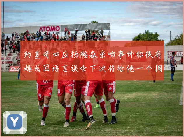 约基奇回应杨瀚森亲吻事件称很有趣或因语言误会下次将给他一个拥抱