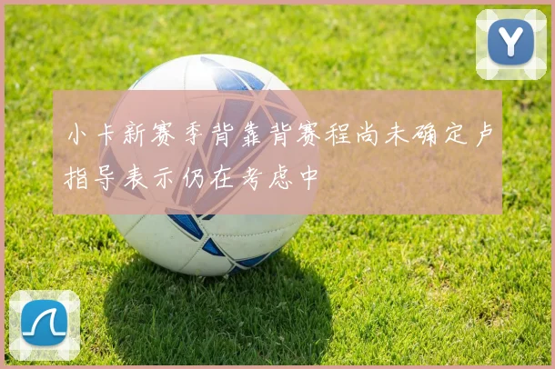 小卡新赛季背靠背赛程尚未确定卢指导表示仍在考虑中