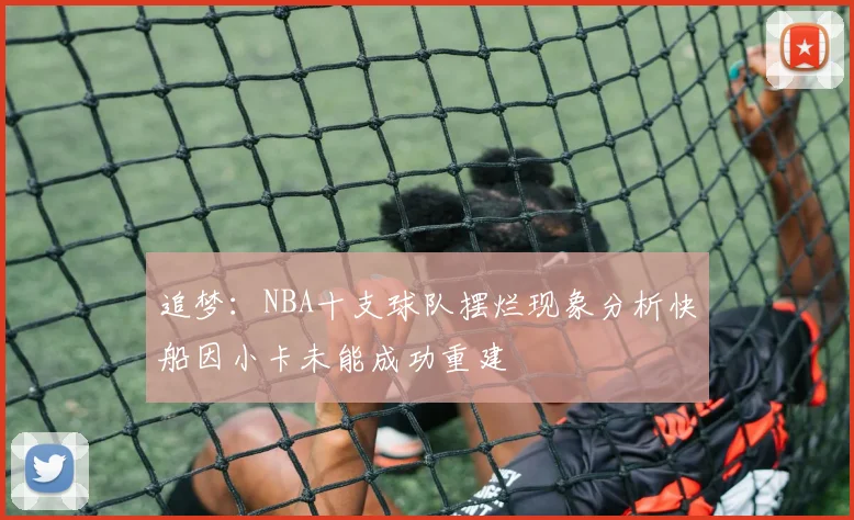 追梦：NBA十支球队摆烂现象分析快船因小卡未能成功重建