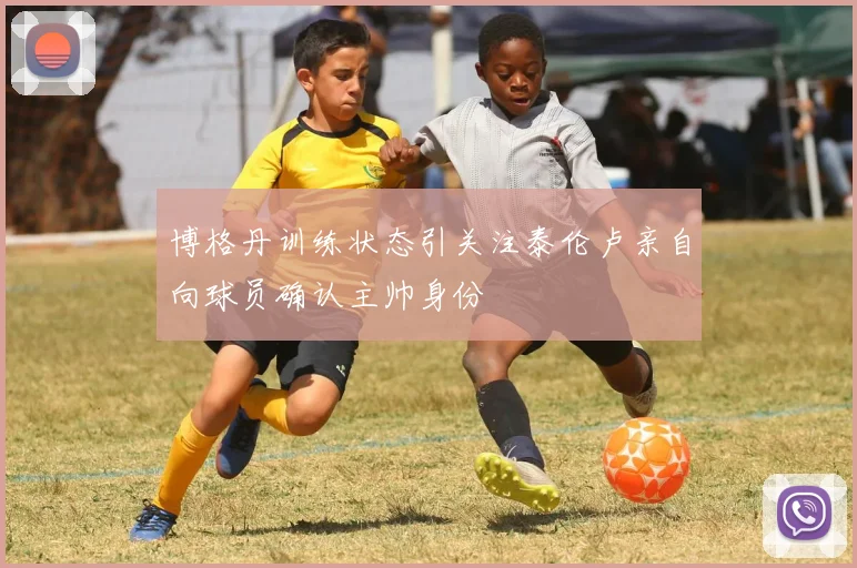 博格丹训练状态引关注泰伦卢亲自向球员确认主帅身份