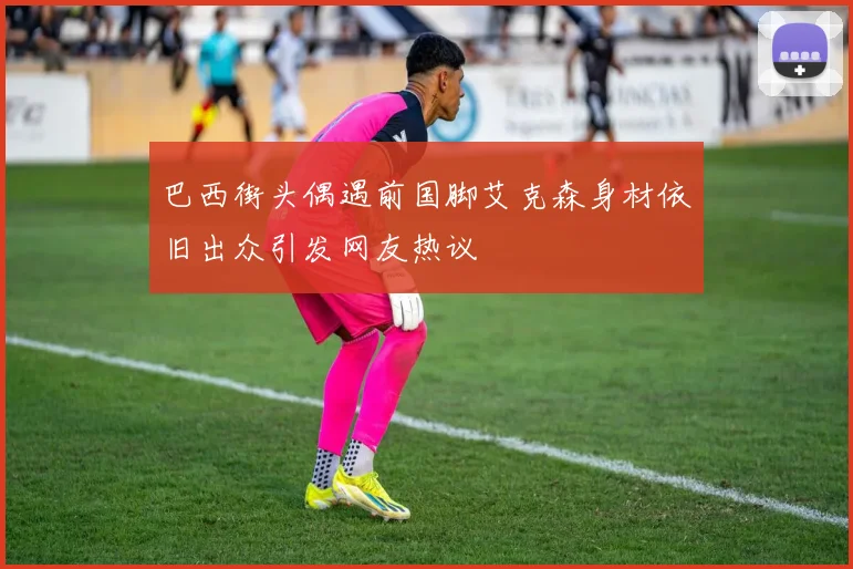 巴西街头偶遇前国脚艾克森身材依旧出众引发网友热议