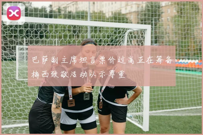 巴萨副主席坦言票价过高正在筹备梅西致敬活动以示尊重