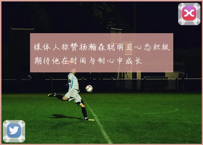 媒体人称赞杨瀚森聪明且心态积极期待他在时间与耐心中成长