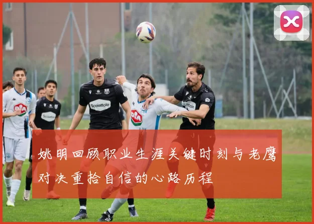 姚明回顾职业生涯关键时刻与老鹰对决重拾自信的心路历程