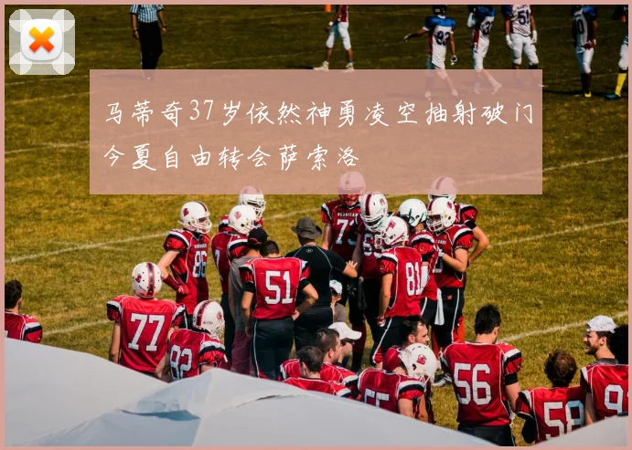 马蒂奇37岁依然神勇凌空抽射破门今夏自由转会萨索洛