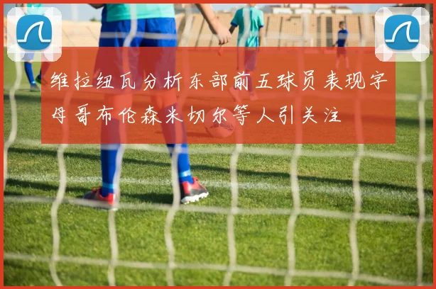 维拉纽瓦分析东部前五球员表现字母哥布伦森米切尔等人引关注