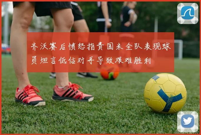 齐沃赛后愤怒指责国米全队表现球员坦言低估对手导致艰难胜利