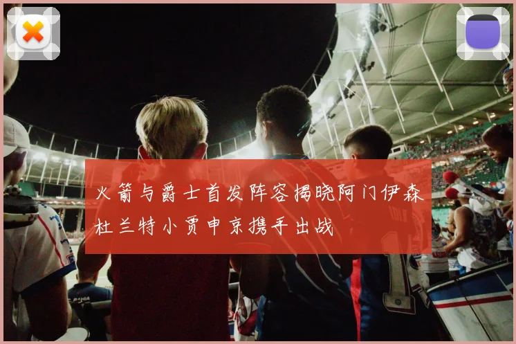 火箭与爵士首发阵容揭晓阿门伊森杜兰特小贾申京携手出战