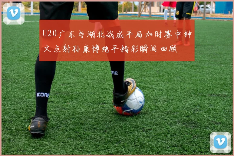 U20广东与湖北战成平局加时赛中钟文点射孙康博绝平精彩瞬间回顾