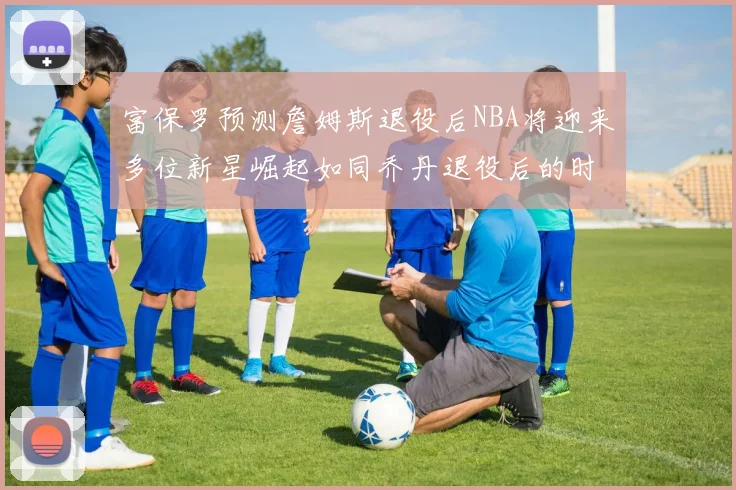 富保罗预测詹姆斯退役后NBA将迎来多位新星崛起如同乔丹退役后的时代