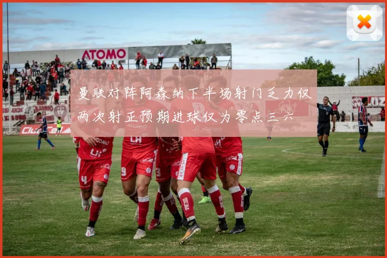 曼联对阵阿森纳下半场射门乏力仅两次射正预期进球仅为零点三六