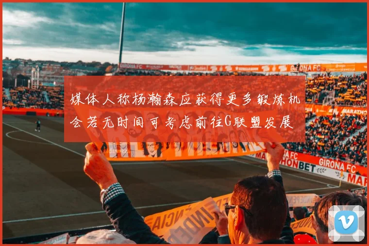 媒体人称杨瀚森应获得更多锻炼机会若无时间可考虑前往G联盟发展