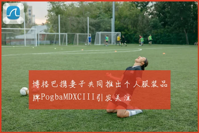 博格巴携妻子共同推出个人服装品牌PogbaMDXCIII引发关注
