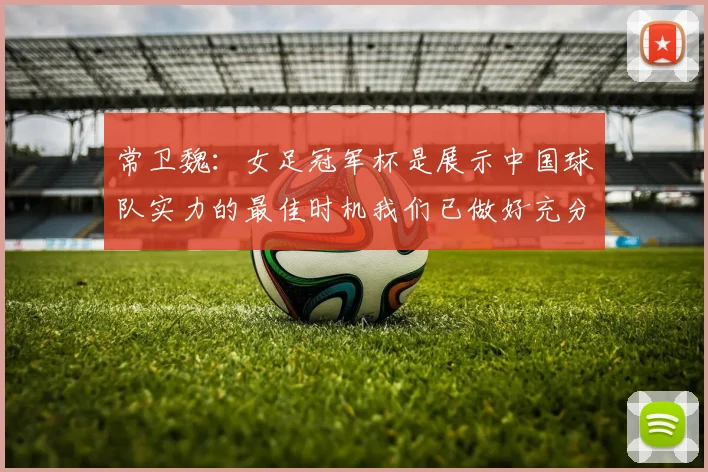 常卫魏：女足冠军杯是展示中国球队实力的最佳时机我们已做好充分准备