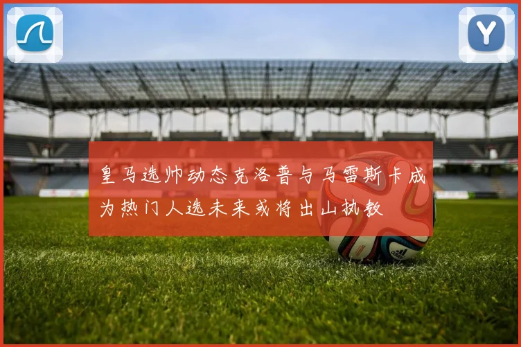 皇马选帅动态克洛普与马雷斯卡成为热门人选未来或将出山执教