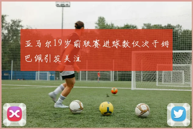 亚马尔19岁前联赛进球数仅次于姆巴佩引发关注