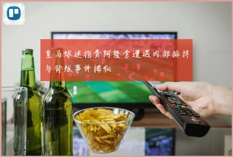 皇马球迷指责阿隆索遭遇内部排挤与背叛事件揭秘