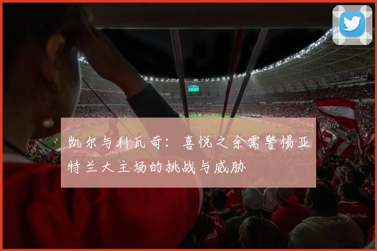 凯尔与科瓦奇：喜悦之余需警惕亚特兰大主场的挑战与威胁