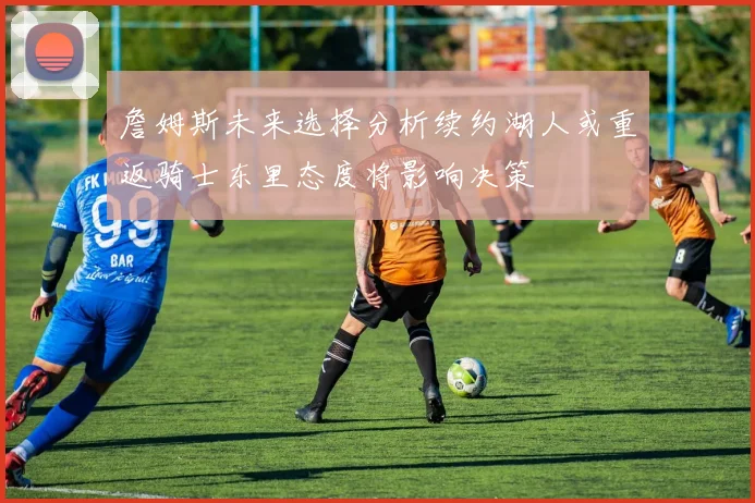 詹姆斯未来选择分析续约湖人或重返骑士东里态度将影响决策