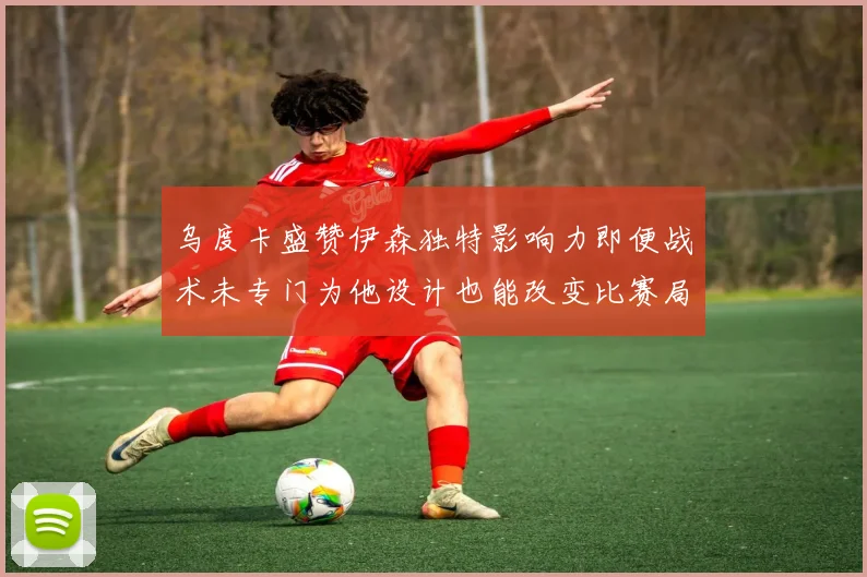 乌度卡盛赞伊森独特影响力即便战术未专门为他设计也能改变比赛局势